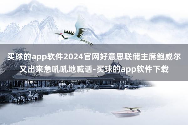 买球的app软件2024官网好意思联储主席鲍威尔又出来急吼吼地喊话-买球的app软件下载