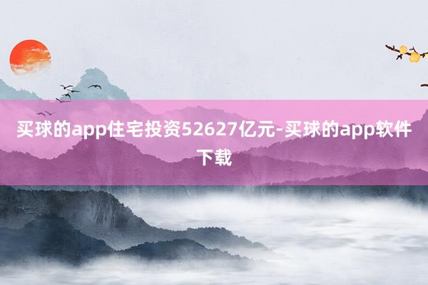 买球的app住宅投资52627亿元-买球的app软件下载