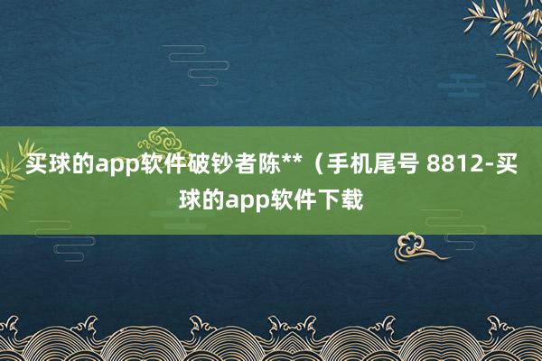 买球的app软件破钞者陈**（手机尾号 8812-买球的app软件下载