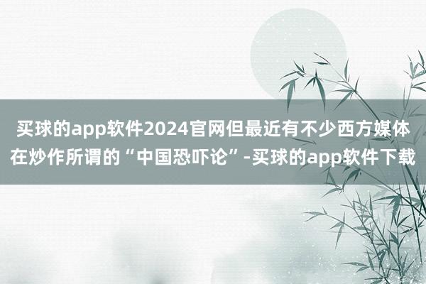 买球的app软件2024官网但最近有不少西方媒体在炒作所谓的“中国恐吓论”-买球的app软件下载