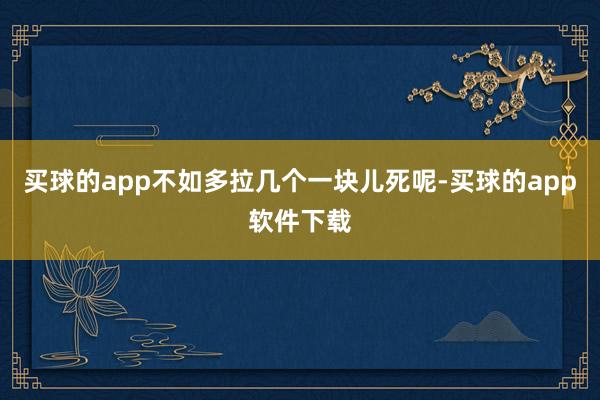 买球的app不如多拉几个一块儿死呢-买球的app软件下载