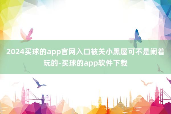 2024买球的app官网入口被关小黑屋可不是闹着玩的-买球的app软件下载