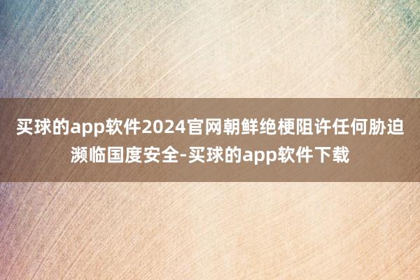 买球的app软件2024官网朝鲜绝梗阻许任何胁迫濒临国度安全-买球的app软件下载