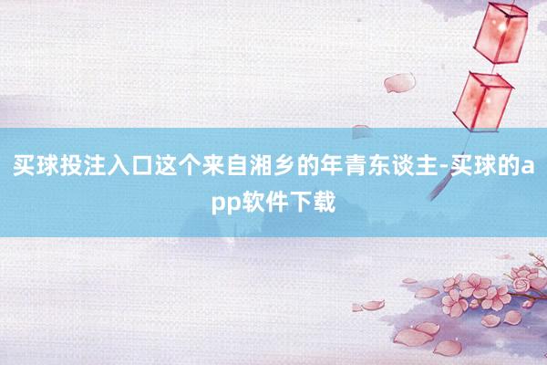 买球投注入口这个来自湘乡的年青东谈主-买球的app软件下载