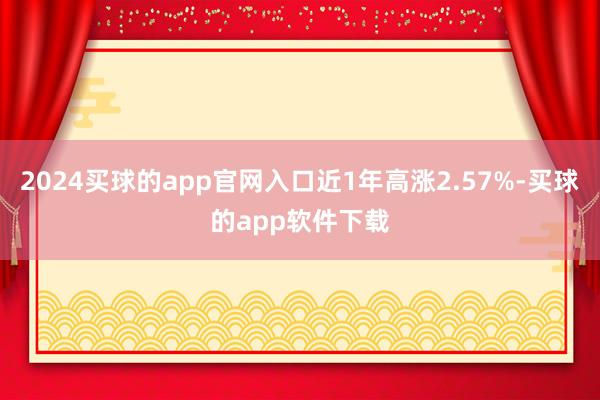 2024买球的app官网入口近1年高涨2.57%-买球的app软件下载