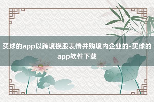 买球的app以跨境换股表情并购境内企业的-买球的app软件下载