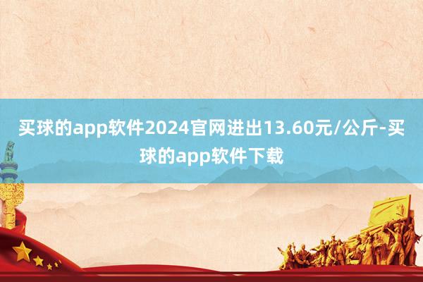 买球的app软件2024官网进出13.60元/公斤-买球的app软件下载