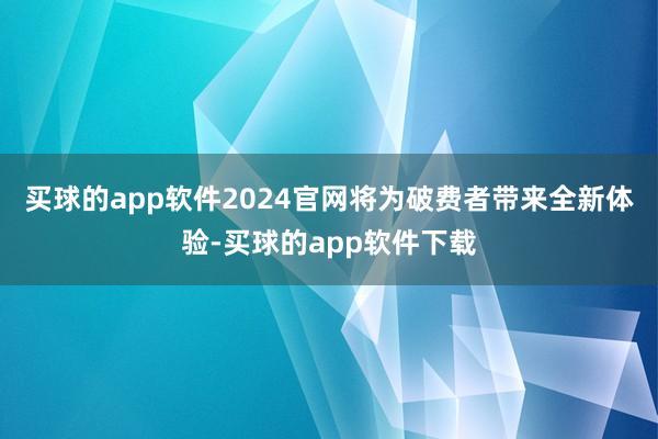 买球的app软件2024官网将为破费者带来全新体验-买球的app软件下载