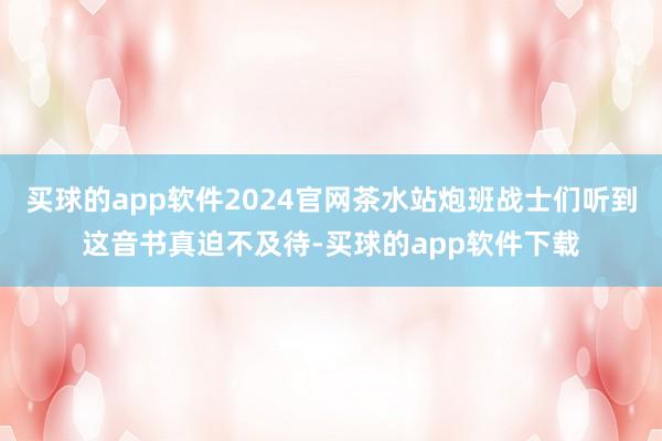 买球的app软件2024官网茶水站炮班战士们听到这音书真迫不及待-买球的app软件下载