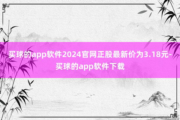 买球的app软件2024官网正股最新价为3.18元-买球的app软件下载