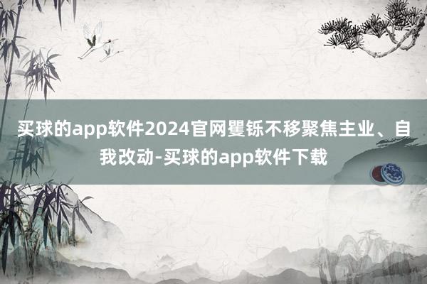 买球的app软件2024官网矍铄不移聚焦主业、自我改动-买球的app软件下载