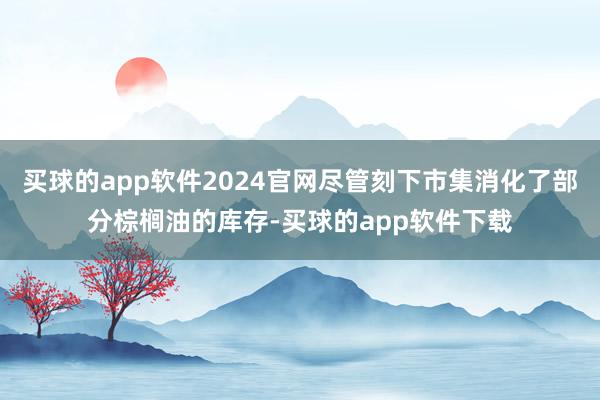 买球的app软件2024官网尽管刻下市集消化了部分棕榈油的库存-买球的app软件下载