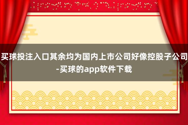 买球投注入口其余均为国内上市公司好像控股子公司-买球的app软件下载