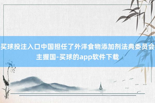 买球投注入口中国担任了外洋食物添加剂法典委员会主握国-买球的app软件下载