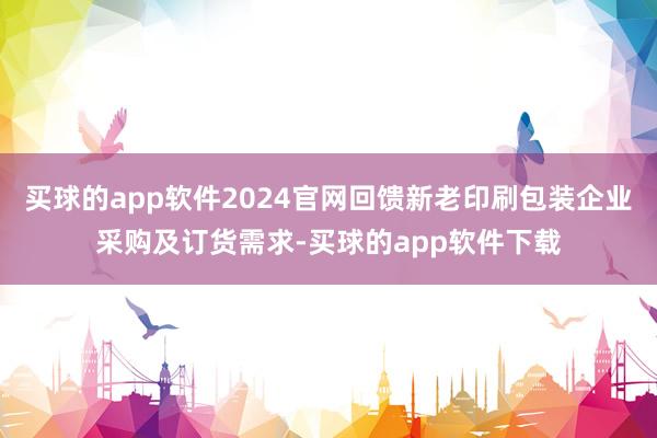 买球的app软件2024官网回馈新老印刷包装企业采购及订货需求-买球的app软件下载