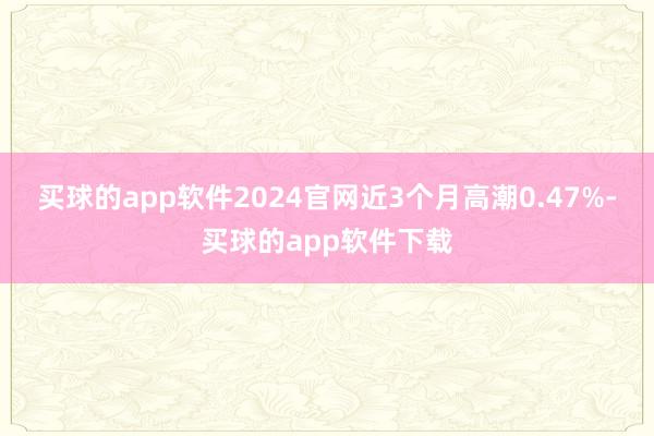 买球的app软件2024官网近3个月高潮0.47%-买球的app软件下载