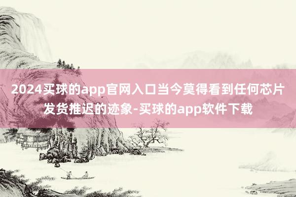 2024买球的app官网入口当今莫得看到任何芯片发货推迟的迹象-买球的app软件下载