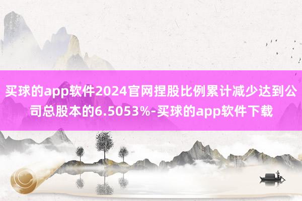 买球的app软件2024官网捏股比例累计减少达到公司总股本的6.5053%-买球的app软件下载