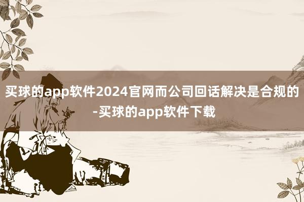 买球的app软件2024官网而公司回话解决是合规的 -买球的app软件下载