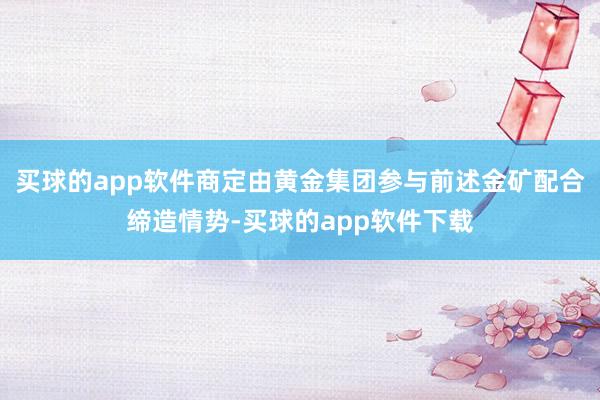 买球的app软件商定由黄金集团参与前述金矿配合缔造情势-买球的app软件下载