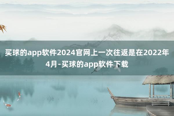 买球的app软件2024官网上一次往返是在2022年4月-买球的app软件下载