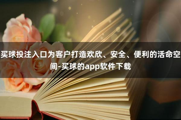 买球投注入口为客户打造欢欣、安全、便利的活命空间-买球的app软件下载