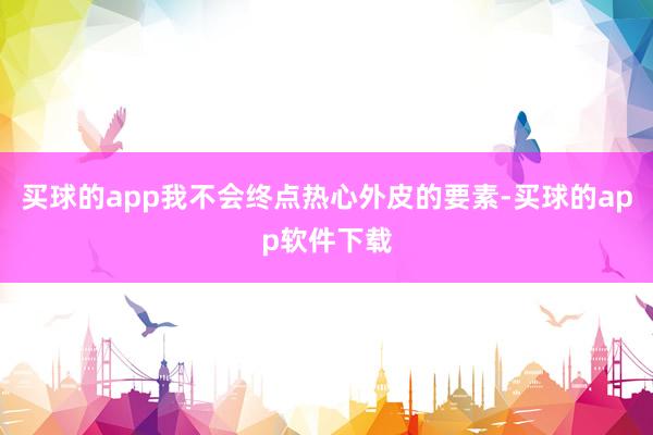 买球的app我不会终点热心外皮的要素-买球的app软件下载