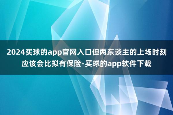 2024买球的app官网入口但两东谈主的上场时刻应该会比拟有保险-买球的app软件下载