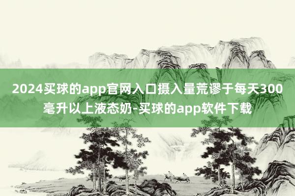 2024买球的app官网入口摄入量荒谬于每天300毫升以上液态奶-买球的app软件下载