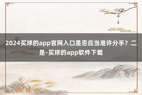 2024买球的app官网入口是否应当准许分手？二是-买球的app软件下载