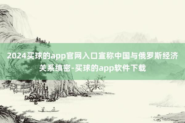 2024买球的app官网入口宣称中国与俄罗斯经济关系缜密-买球的app软件下载