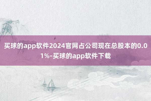 买球的app软件2024官网占公司现在总股本的0.01%-买球的app软件下载