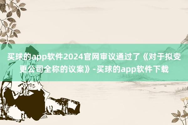 买球的app软件2024官网审议通过了《对于拟变更公司全称的议案》-买球的app软件下载