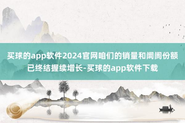 买球的app软件2024官网咱们的销量和阛阓份额已终结握续增长-买球的app软件下载