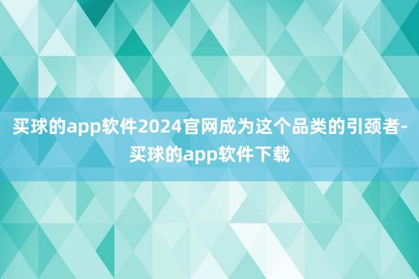 买球的app软件2024官网成为这个品类的引颈者-买球的app软件下载