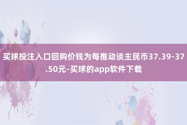 买球投注入口回购价钱为每推动谈主民币37.39-37.50元-买球的app软件下载