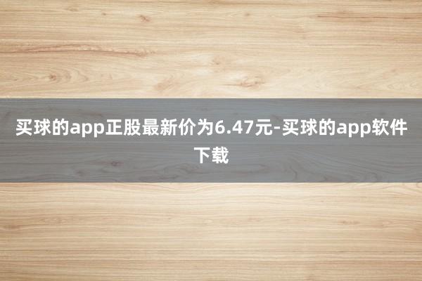 买球的app正股最新价为6.47元-买球的app软件下载