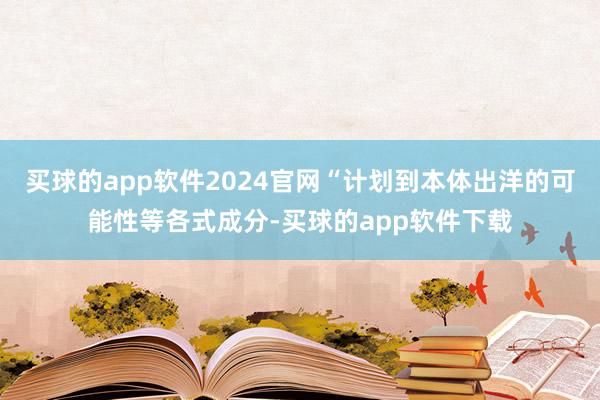 买球的app软件2024官网“计划到本体出洋的可能性等各式成分-买球的app软件下载