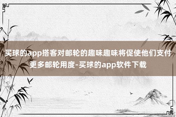 买球的app搭客对邮轮的趣味趣味将促使他们支付更多邮轮用度-买球的app软件下载