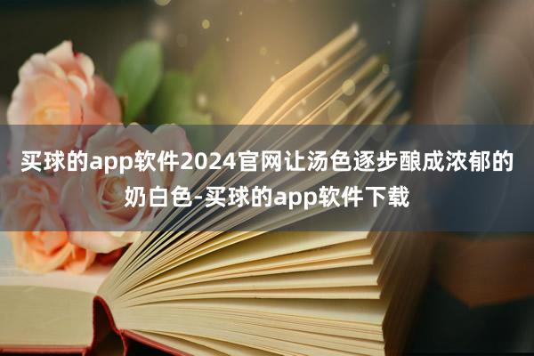 买球的app软件2024官网让汤色逐步酿成浓郁的奶白色-买球的app软件下载