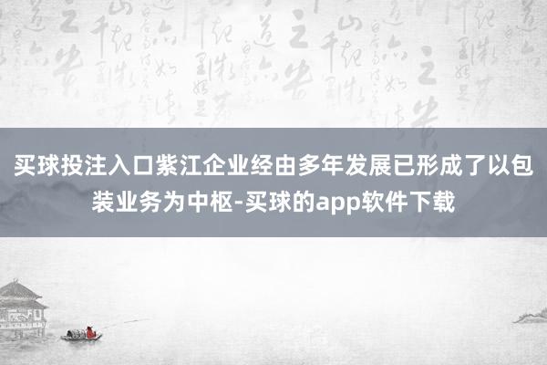 买球投注入口紫江企业经由多年发展已形成了以包装业务为中枢-买球的app软件下载