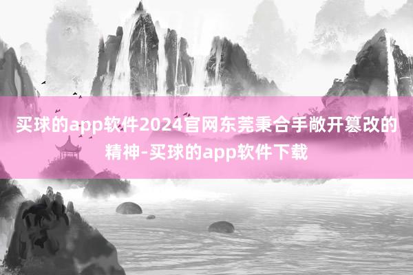 买球的app软件2024官网东莞秉合手敞开篡改的精神-买球的app软件下载