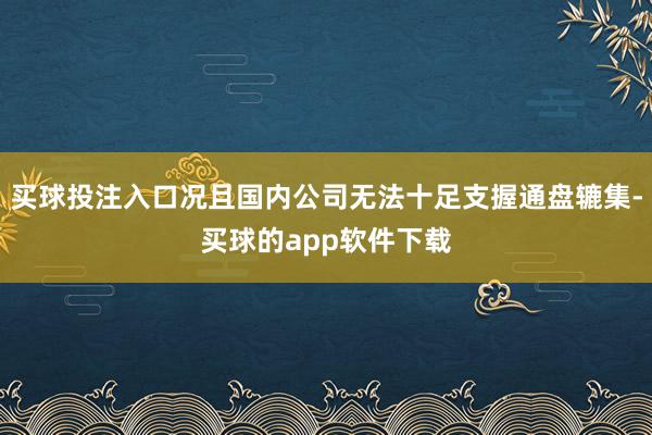 买球投注入口况且国内公司无法十足支握通盘辘集-买球的app软件下载