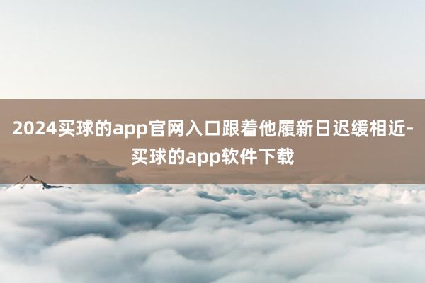 2024买球的app官网入口跟着他履新日迟缓相近-买球的app软件下载