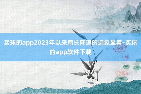 买球的app2023年以来增长降速的迹象显着-买球的app软件下载