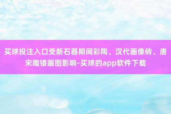 买球投注入口受新石器期间彩陶、汉代画像砖、唐宋雕镂画图影响-买球的app软件下载