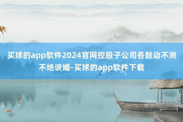 买球的app软件2024官网控股子公司各鼓动不测不绝谀媚-买球的app软件下载