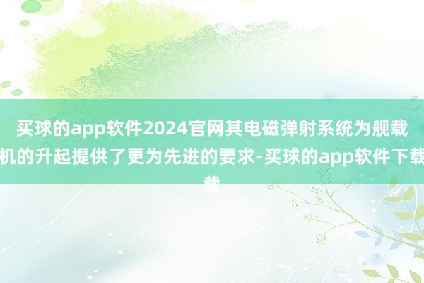 买球的app软件2024官网其电磁弹射系统为舰载机的升起提供了更为先进的要求-买球的app软件下载