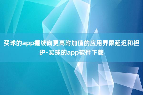 买球的app握续向更高附加值的应用界限延迟和袒护-买球的app软件下载