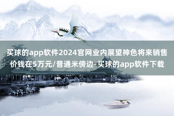 买球的app软件2024官网业内展望神色将来销售价钱在5万元/普通米傍边-买球的app软件下载